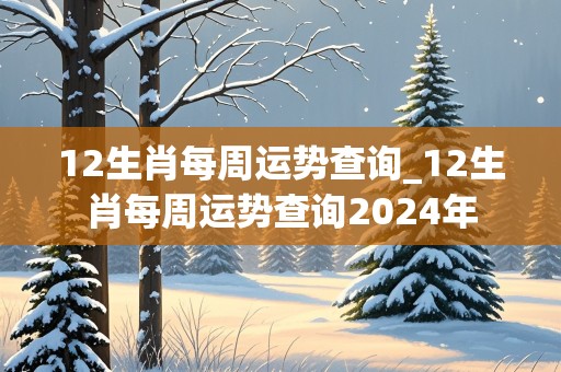 12生肖每周运势查询_12生肖每周运势查询2024年