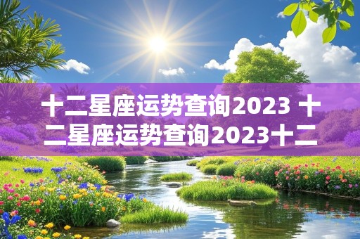 十二星座运势查询2023 十二星座运势查询2023十二月运程