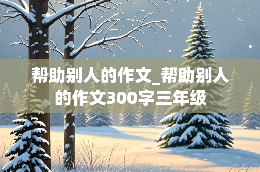 帮助别人的作文_帮助别人的作文300字三年级