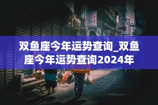 双鱼座今年运势查询_双鱼座今年运势查询2024年