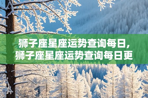 狮子座星座运势查询每日,狮子座星座运势查询每日更新