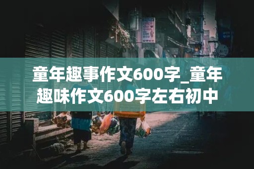 童年趣事作文600字_童年趣味作文600字左右初中