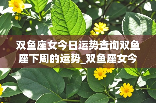 双鱼座女今日运势查询双鱼座下周的运势_双鱼座女今曰运势查询