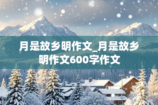 月是故乡明作文_月是故乡明作文600字作文