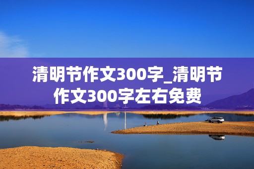 清明节作文300字_清明节作文300字左右免费