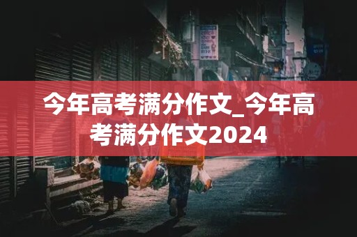 今年高考满分作文_今年高考满分作文2024