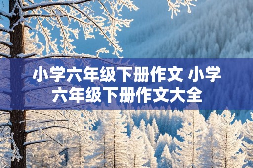 小学六年级下册作文 小学六年级下册作文大全