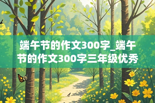 端午节的作文300字_端午节的作文300字三年级优秀