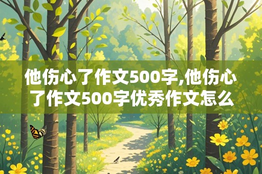 他伤心了作文500字,他伤心了作文500字优秀作文怎么写