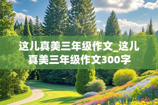 这儿真美三年级作文_这儿真美三年级作文300字