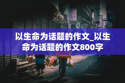 以生命为话题的作文_以生命为话题的作文800字