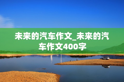 未来的汽车作文_未来的汽车作文400字