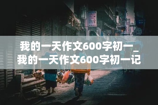 我的一天作文600字初一_我的一天作文600字初一记叙文