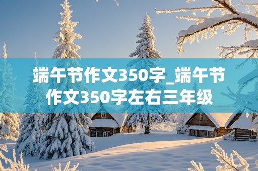 端午节作文350字_端午节作文350字左右三年级