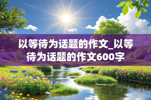 以等待为话题的作文_以等待为话题的作文600字