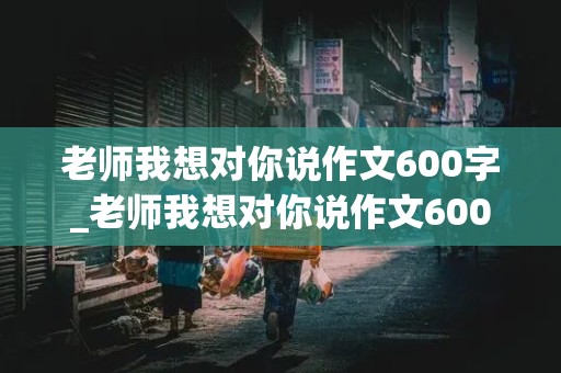 老师我想对你说作文600字_老师我想对你说作文600字左右