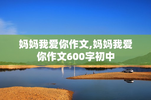 妈妈我爱你作文,妈妈我爱你作文600字初中