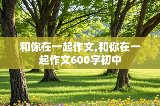 和你在一起作文,和你在一起作文600字初中