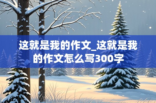 这就是我的作文_这就是我的作文怎么写300字