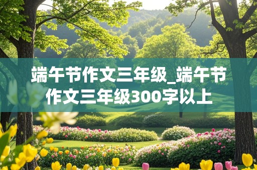 端午节作文三年级_端午节作文三年级300字以上