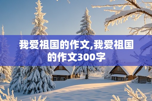 我爱祖国的作文,我爱祖国的作文300字