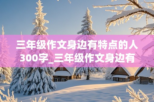 三年级作文身边有特点的人300字_三年级作文身边有特点的人300字免费