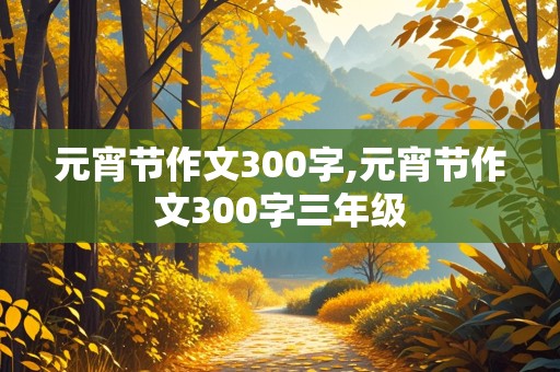 元宵节作文300字,元宵节作文300字三年级