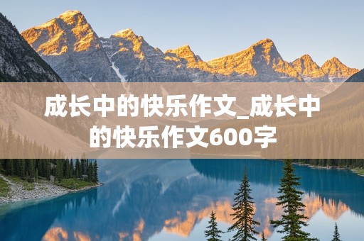 成长中的快乐作文_成长中的快乐作文600字