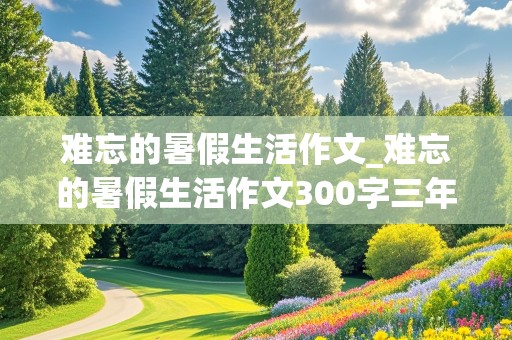 难忘的暑假生活作文_难忘的暑假生活作文300字三年级