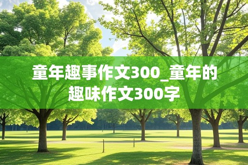 童年趣事作文300_童年的趣味作文300字