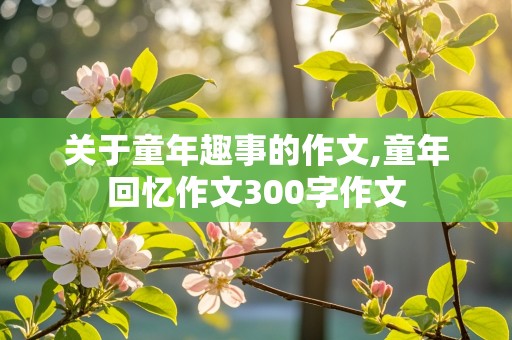 关于童年趣事的作文,童年回忆作文300字作文