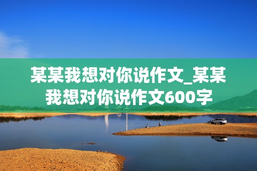 某某我想对你说作文_某某我想对你说作文600字