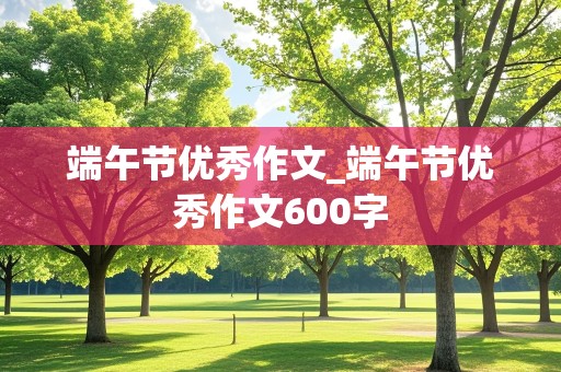 端午节优秀作文_端午节优秀作文600字