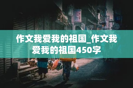 作文我爱我的祖国_作文我爱我的祖国450字