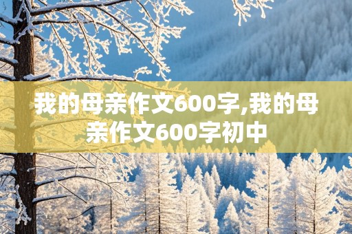 我的母亲作文600字,我的母亲作文600字初中