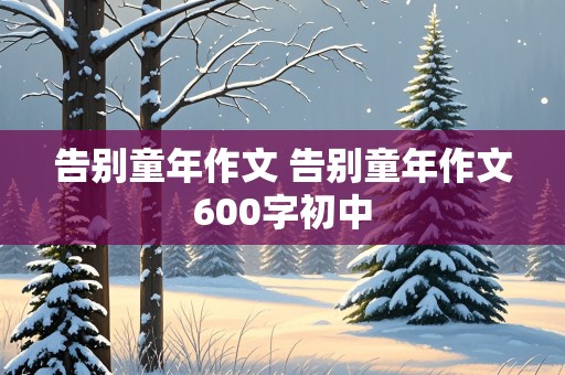 告别童年作文 告别童年作文600字初中