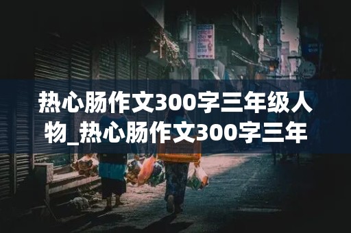 热心肠作文300字三年级人物_热心肠作文300字三年级人物下册