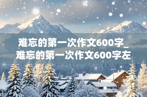 难忘的第一次作文600字_难忘的第一次作文600字左右