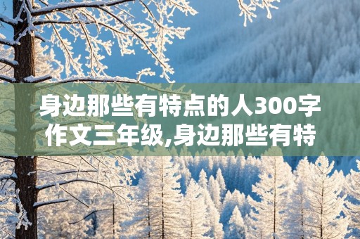 身边那些有特点的人300字作文三年级,身边那些有特点的人300字作文三年级热心肠