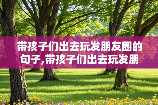 带孩子们出去玩发朋友圈的句子,带孩子们出去玩发朋友圈的句子简短