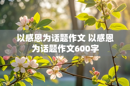 以感恩为话题作文 以感恩为话题作文600字