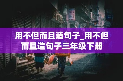 用不但而且造句子_用不但而且造句子三年级下册