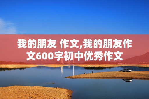 我的朋友 作文,我的朋友作文600字初中优秀作文