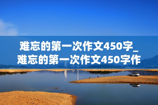 难忘的第一次作文450字_难忘的第一次作文450字作文