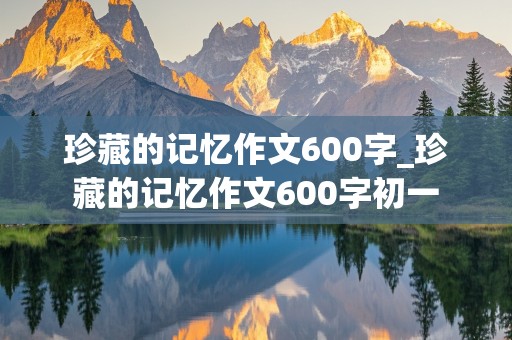 珍藏的记忆作文600字_珍藏的记忆作文600字初一