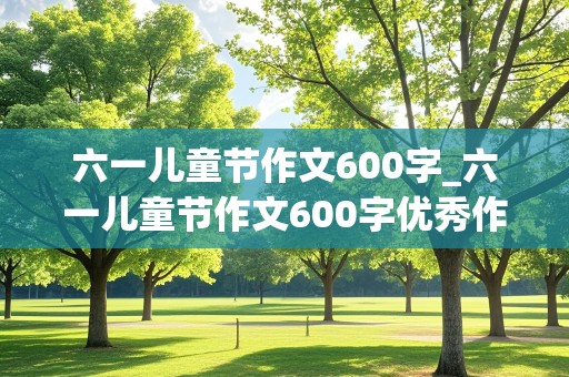 六一儿童节作文600字_六一儿童节作文600字优秀作文