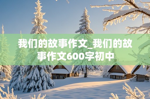 我们的故事作文_我们的故事作文600字初中