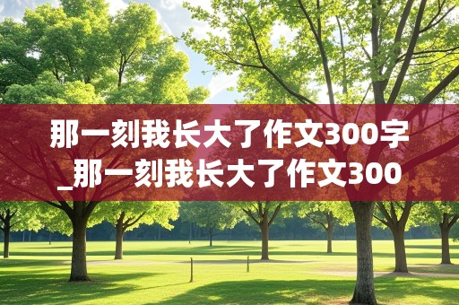 那一刻我长大了作文300字_那一刻我长大了作文300字左右