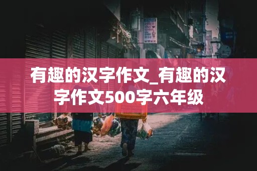 有趣的汉字作文_有趣的汉字作文500字六年级