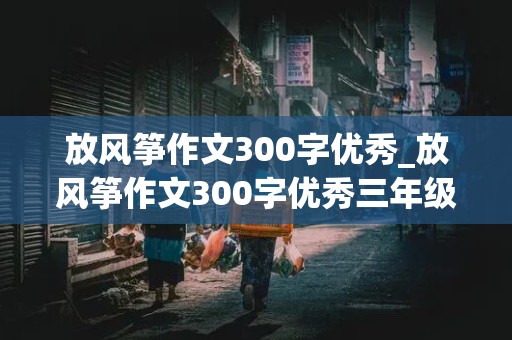 放风筝作文300字优秀_放风筝作文300字优秀三年级